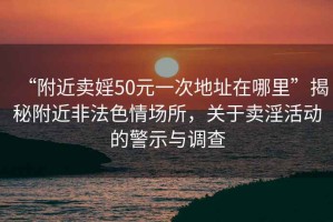 “附近卖婬50元一次地址在哪里”揭秘附近非法色情场所，关于卖淫活动的警示与调查