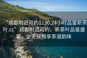 “成都附近可约1130.24小时品鉴新茶叶.cc”成都附近可约，新茶叶品鉴盛宴，全天候畅享茶道韵味