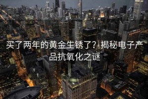 买了两年的黄金生锈了？揭秘电子产品抗氧化之谜