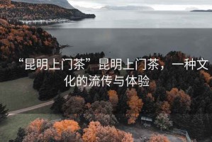 “昆明上门茶”昆明上门茶，一种文化的流传与体验