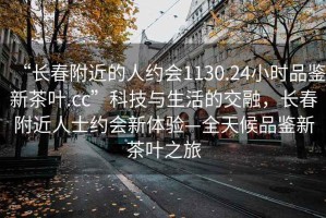 “长春附近的人约会1130.24小时品鉴新茶叶.cc”科技与生活的交融，长春附近人士约会新体验—全天候品鉴新茶叶之旅