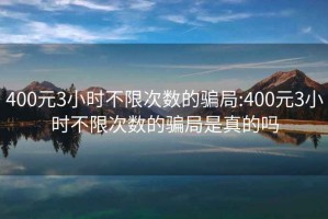 400元3小时不限次数的骗局:400元3小时不限次数的骗局是真的吗