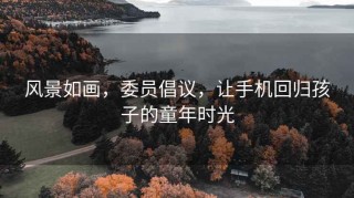 风景如画，委员倡议，让手机回归孩子的童年时光