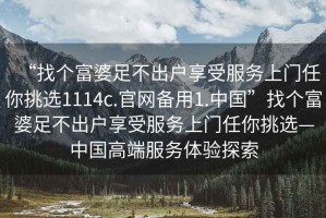 “找个富婆足不出户享受服务上门任你挑选1114c.官网备用1.中国”找个富婆足不出户享受服务上门任你挑选—中国高端服务体验探索