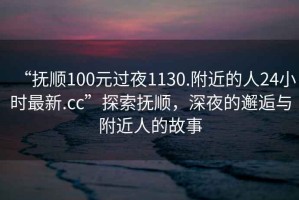 “抚顺100元过夜1130.附近的人24小时最新.cc”探索抚顺，深夜的邂逅与附近人的故事