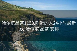 哈尔滨品茶1130.附近的人24小时最新.cc:哈尔滨 品茶 安排