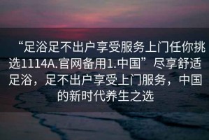 “足浴足不出户享受服务上门任你挑选1114A.官网备用1.中国”尽享舒适足浴，足不出户享受上门服务，中国的新时代养生之选