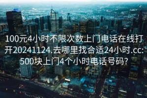 100元4小时不限次数上门电话在线打开20241124.去哪里找合适24小时.cc:500块上门4个小时电话号码?