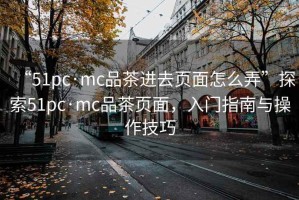 “51pc·mc品茶进去页面怎么弄”探索51pc·mc品茶页面，入门指南与操作技巧