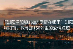 “浏阳洞阳镇150的爱情在哪里”浏阳洞阳镇，探寻那150公里的爱情踪迹