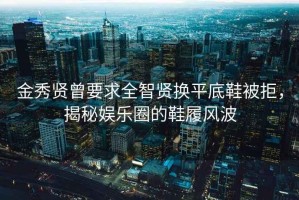 金秀贤曾要求全智贤换平底鞋被拒，揭秘娱乐圈的鞋履风波