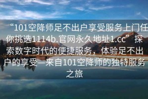 “101空降师足不出户享受服务上门任你挑选1114b.官网永久地址1.cc”探索数字时代的便捷服务，体验足不出户的享受—来自101空降师的独特服务之旅