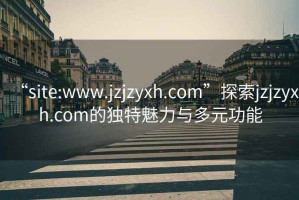 “site:www.jzjzyxh.com”探索jzjzyxh.com的独特魅力与多元功能