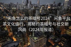 “闲鱼怎么约茶暗号2024”闲鱼平台茶文化盛行，揭秘约茶暗号与社交新风尚（2024年报道）