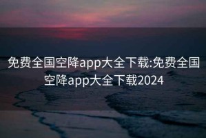 免费全国空降app大全下载:免费全国空降app大全下载2024