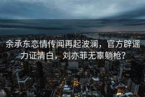 余承东恋情传闻再起波澜，官方辟谣力证清白，刘亦菲无辜躺枪？