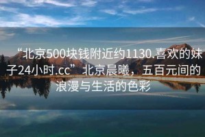 “北京500块钱附近约1130.喜欢的妹子24小时.cc”北京晨曦，五百元间的浪漫与生活的色彩