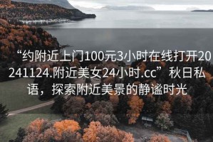 “约附近上门100元3小时在线打开20241124.附近美女24小时.cc”秋日私语，探索附近美景的静谧时光