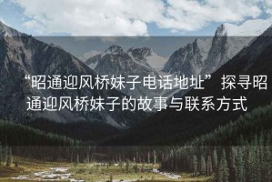 “昭通迎风桥妹子电话地址”探寻昭通迎风桥妹子的故事与联系方式