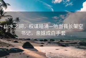 山水之间，权谋暗涌—他当县长架空书记，亲妹成白手套