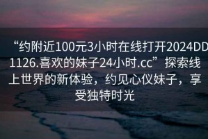 “约附近100元3小时在线打开2024DD1126.喜欢的妹子24小时.cc”探索线上世界的新体验，约见心仪妹子，享受独特时光