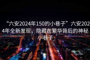 “六安2024年150的小巷子”六安2024年全新发现，隐藏在繁华背后的神秘小巷子