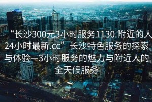 “长沙300元3小时服务1130.附近的人24小时最新.cc”长沙特色服务的探索与体验—3小时服务的魅力与附近人的全天候服务