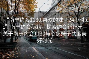 “南宁约会1130.喜欢的妹子24小时.cc”南宁约会秘籍，探索约会新纪元—关于南宁约会1130与心仪妹子共度美好时光