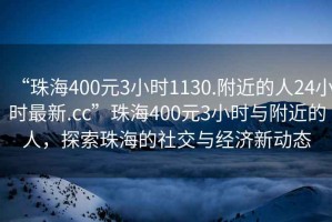 “珠海400元3小时1130.附近的人24小时最新.cc”珠海400元3小时与附近的人，探索珠海的社交与经济新动态