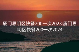 厦门思明区快餐200一次2023:厦门思明区快餐200一次2024