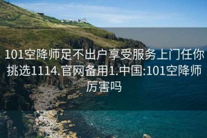 101空降师足不出户享受服务上门任你挑选1114.官网备用1.中国:101空降师厉害吗