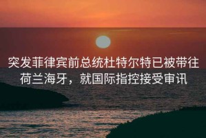 突发菲律宾前总统杜特尔特已被带往荷兰海牙，就国际指控接受审讯