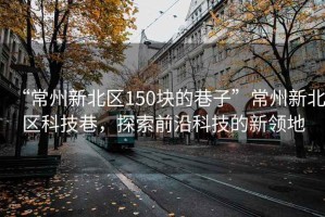 “常州新北区150块的巷子”常州新北区科技巷，探索前沿科技的新领地