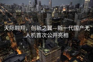 天际翱翔，创新之翼—新一代国产无人机首次公开亮相