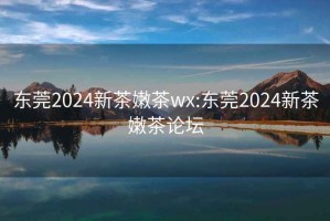 东莞2024新茶嫩茶wx:东莞2024新茶嫩茶论坛