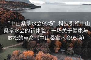 “中山桑拿水会95场”科技引领中山桑拿水会的新体验，一场关于健康与放松的革命（中山桑拿水会95场）