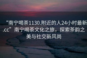 “南宁喝茶1130.附近的人24小时最新.cc”南宁喝茶文化之旅，探索茶韵之美与社交新风尚