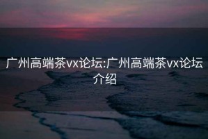 广州高端茶vx论坛:广州高端茶vx论坛介绍