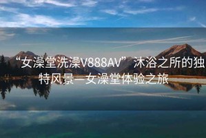 “女澡堂洗澡V888AV”沐浴之所的独特风景—女澡堂体验之旅