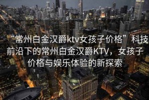 “常州白金汉爵ktv女孩子价格”科技前沿下的常州白金汉爵KTV，女孩子价格与娱乐体验的新探索