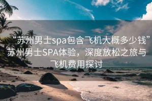 “苏州男士spa包含飞机大概多少钱”苏州男士SPA体验，深度放松之旅与飞机费用探讨