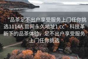 “品茶足不出户享受服务上门任你挑选1114A.官网永久地址1.cc”科技革新下的品茶体验，足不出户享受服务上门任你挑选