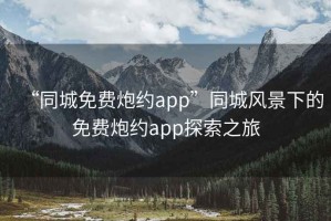 “同城免费炮约app”同城风景下的免费炮约app探索之旅