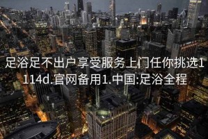 足浴足不出户享受服务上门任你挑选1114d.官网备用1.中国:足浴全程