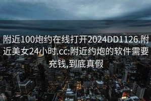 附近100炮约在线打开2024DD1126.附近美女24小时.cc:附近约炮的软件需要充钱,到底真假