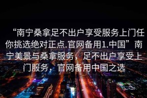 “南宁桑拿足不出户享受服务上门任你挑选绝对正点.官网备用1.中国”南宁美景与桑拿服务，足不出户享受上门服务，官网备用中国之选