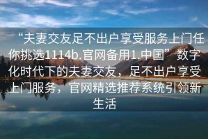 “夫妻交友足不出户享受服务上门任你挑选1114b.官网备用1.中国”数字化时代下的夫妻交友，足不出户享受上门服务，官网精选推荐系统引领新生活