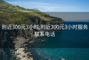 附近300元3小时:附近300元3小时服务联系电话