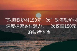 “珠海铁炉村150元一次”珠海铁炉村，深度探索乡村魅力，一次仅需150元的独特体验