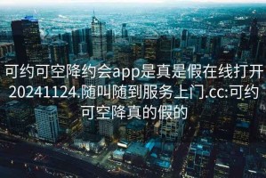 可约可空降约会app是真是假在线打开20241124.随叫随到服务上门.cc:可约可空降真的假的